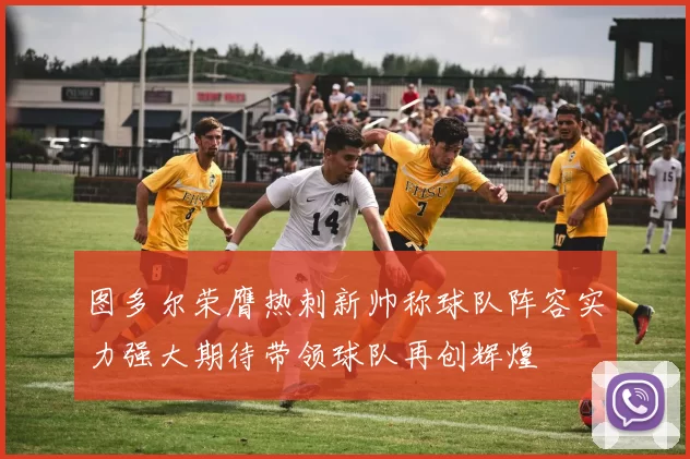 图多尔荣膺热刺新帅称球队阵容实力强大期待带领球队再创辉煌