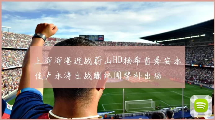 上海海港迎战蔚山HD杨希首秀安永佳卢永涛出战蒯纪闻替补出场