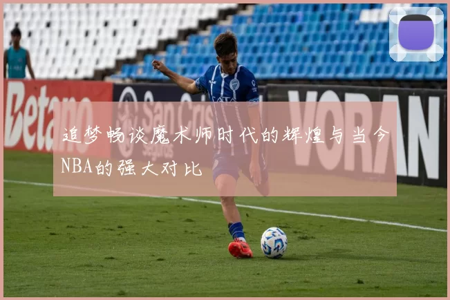 追梦畅谈魔术师时代的辉煌与当今NBA的强大对比