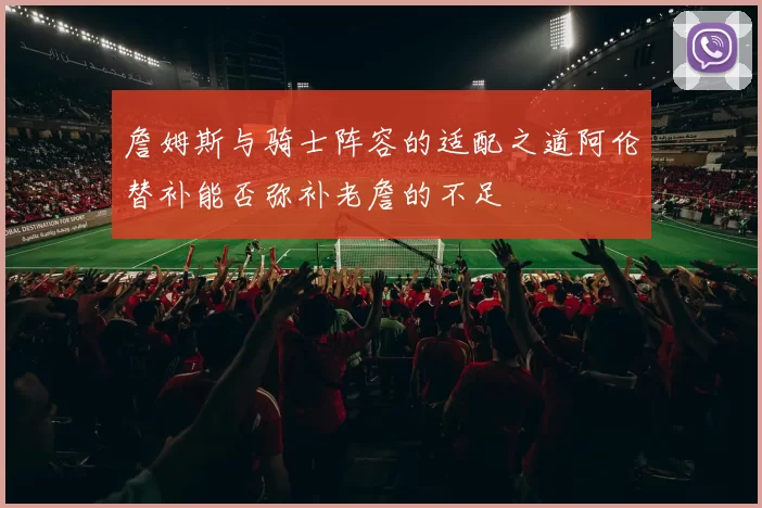 詹姆斯与骑士阵容的适配之道阿伦替补能否弥补老詹的不足