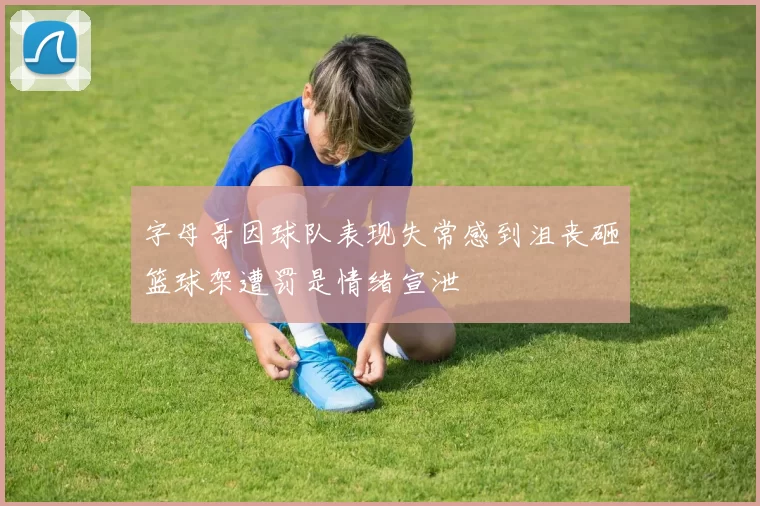 字母哥因球队表现失常感到沮丧砸篮球架遭罚是情绪宣泄