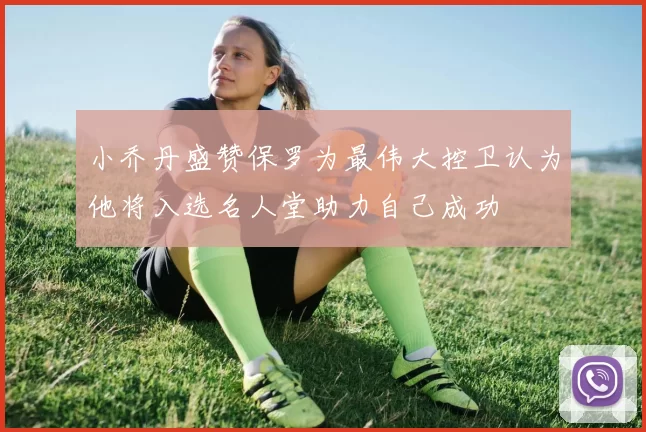 小乔丹盛赞保罗为最伟大控卫认为他将入选名人堂助力自己成功