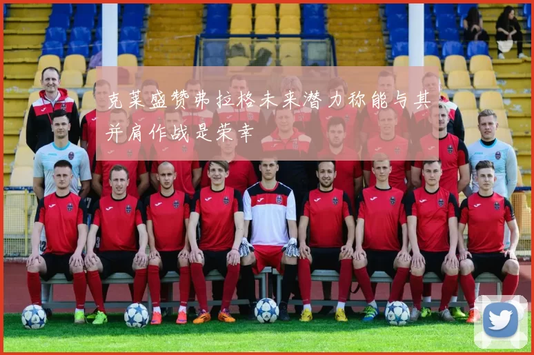克莱盛赞弗拉格未来潜力称能与其并肩作战是荣幸