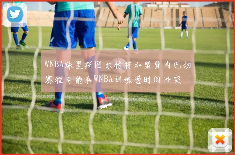 WNBA球星斯图尔特将加盟费内巴切赛程可能和WNBA训练营时间冲突