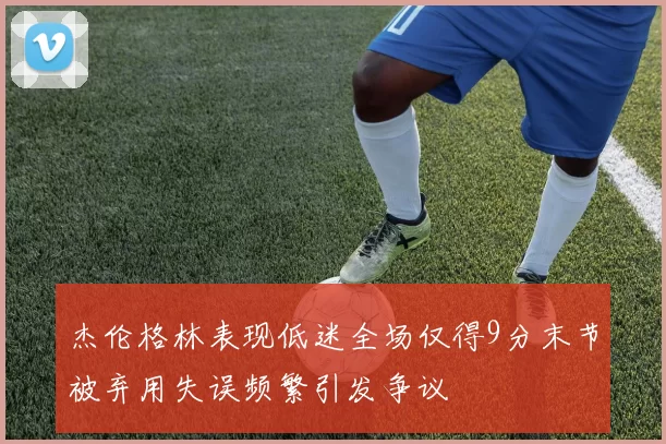杰伦格林表现低迷全场仅得9分末节被弃用失误频繁引发争议