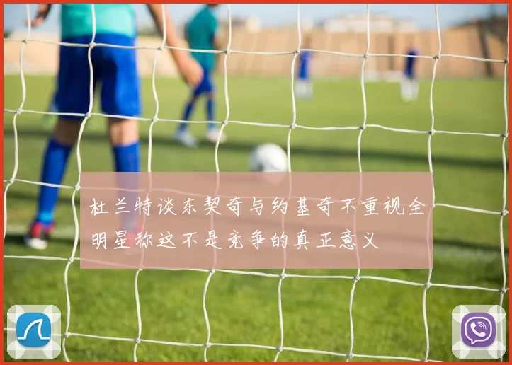 杜兰特谈东契奇与约基奇不重视全明星称这不是竞争的真正意义