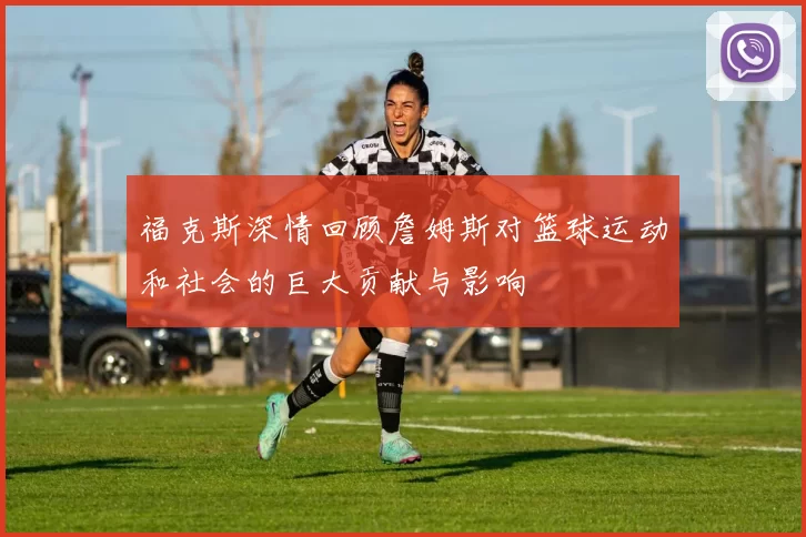 福克斯深情回顾詹姆斯对篮球运动和社会的巨大贡献与影响