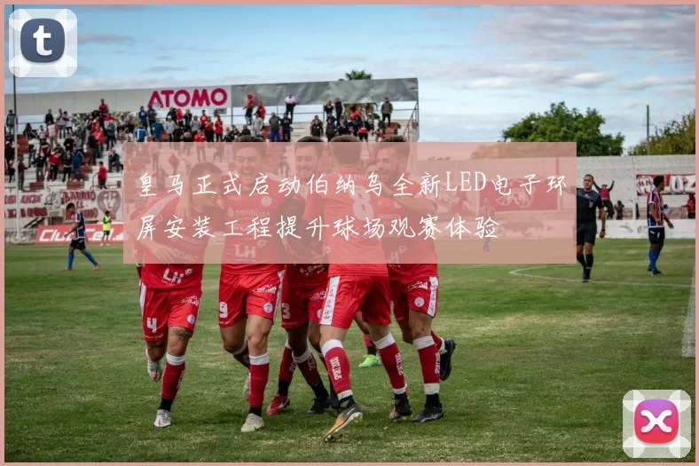 皇马正式启动伯纳乌全新LED电子环屏安装工程提升球场观赛体验
