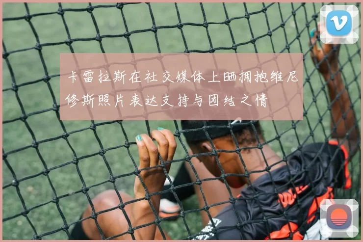卡雷拉斯在社交媒体上晒拥抱维尼修斯照片表达支持与团结之情
