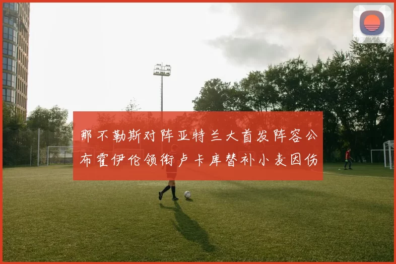 那不勒斯对阵亚特兰大首发阵容公布霍伊伦领衔卢卡库替补小麦因伤缺阵