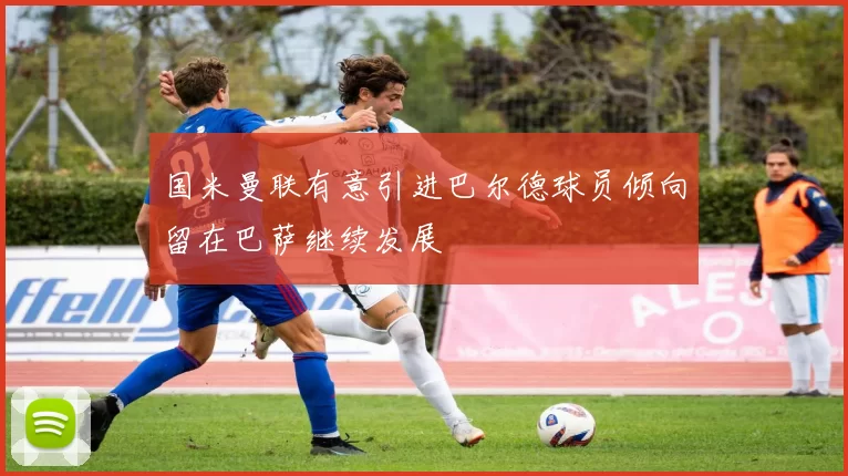 国米曼联有意引进巴尔德球员倾向留在巴萨继续发展