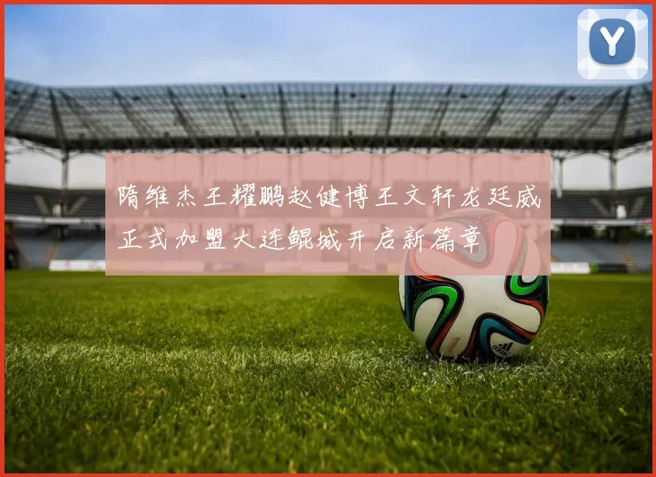 隋维杰王耀鹏赵健博王文轩龙廷威正式加盟大连鲲城开启新篇章