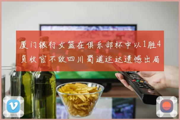 厦门银行女篮在俱乐部杯中以1胜4负收官不敌四川蜀道运达遗憾出局