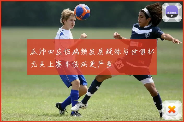 瓜帅回应伤病频发质疑称与世俱杯无关上赛季伤病更严重