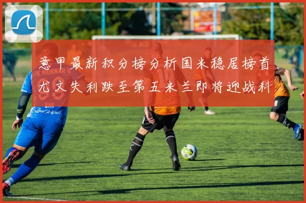 意甲最新积分榜分析国米稳居榜首尤文失利跌至第五米兰即将迎战科莫