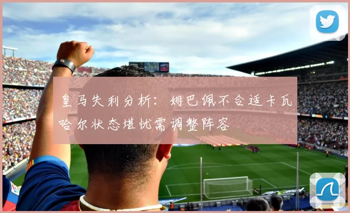 皇马失利分析：姆巴佩不合适卡瓦哈尔状态堪忧需调整阵容