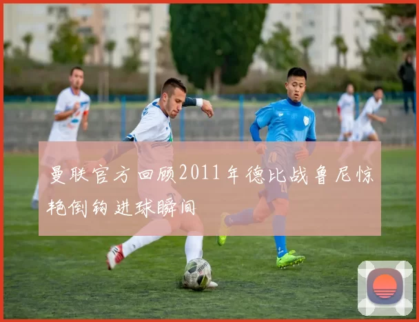 曼联官方回顾2011年德比战鲁尼惊艳倒钩进球瞬间
